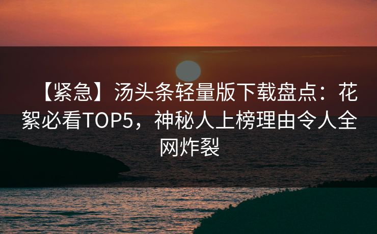 【紧急】汤头条轻量版下载盘点：花絮必看TOP5，神秘人上榜理由令人全网炸裂