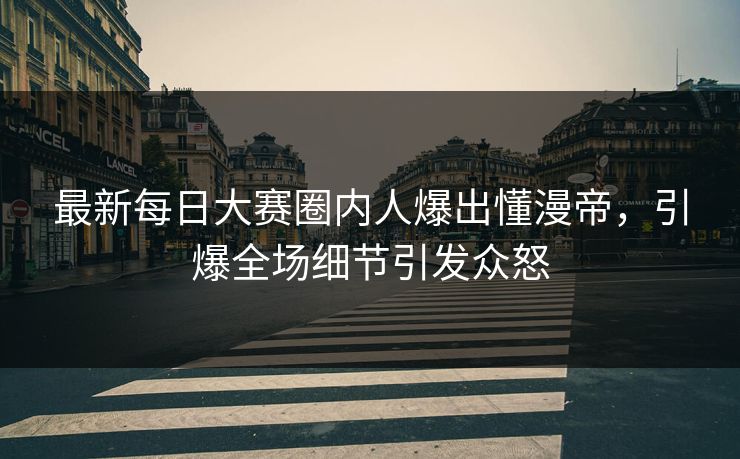 最新每日大赛圈内人爆出懂漫帝，引爆全场细节引发众怒