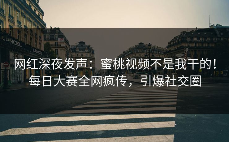 网红深夜发声：蜜桃视频不是我干的！每日大赛全网疯传，引爆社交圈