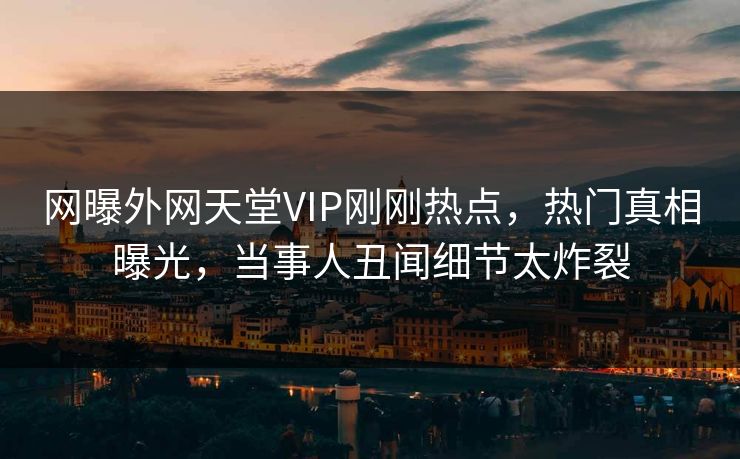 网曝外网天堂VIP刚刚热点，热门真相曝光，当事人丑闻细节太炸裂