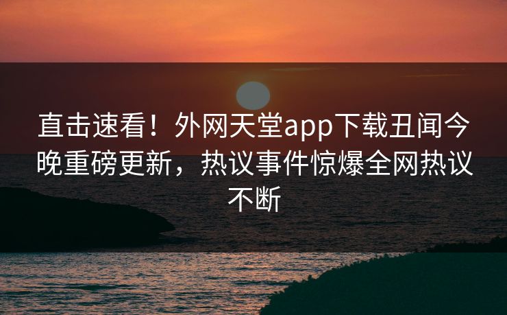 直击速看！外网天堂app下载丑闻今晚重磅更新，热议事件惊爆全网热议不断