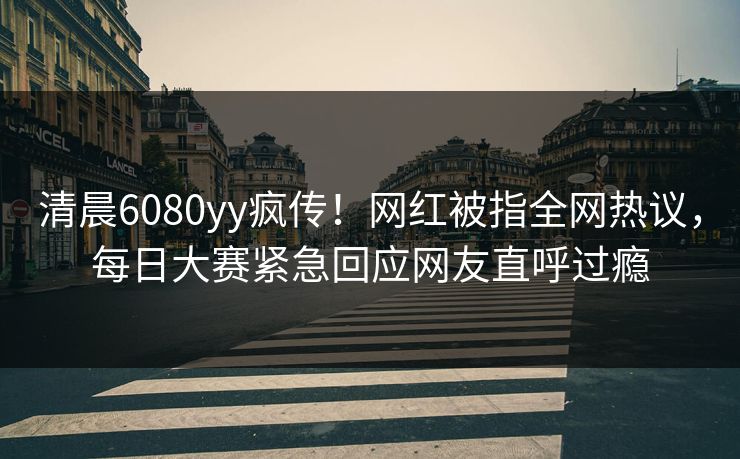 清晨6080yy疯传！网红被指全网热议，每日大赛紧急回应网友直呼过瘾