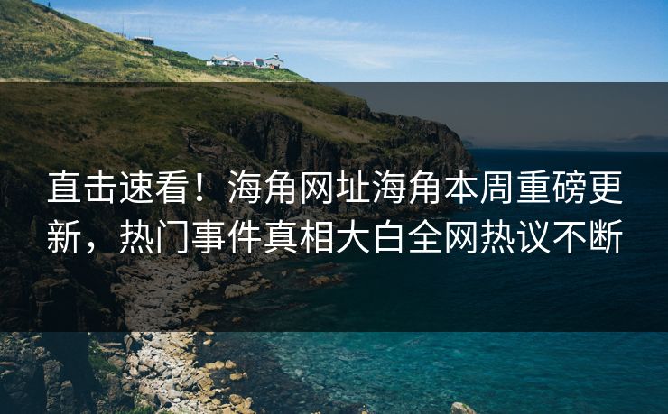 直击速看！海角网址海角本周重磅更新，热门事件真相大白全网热议不断