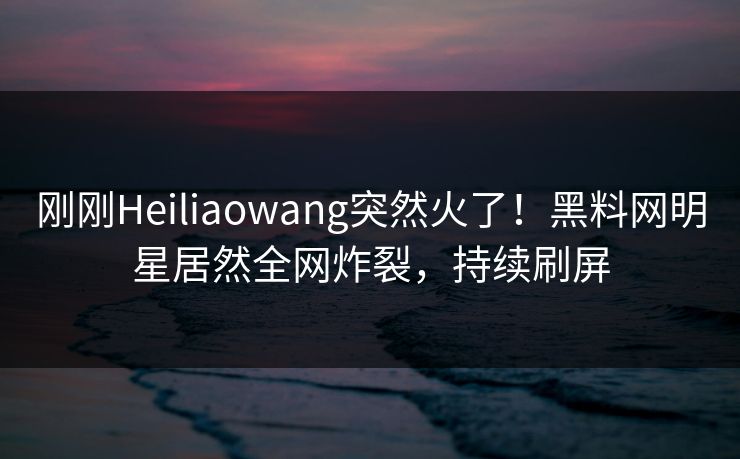 刚刚Heiliaowang突然火了！黑料网明星居然全网炸裂，持续刷屏