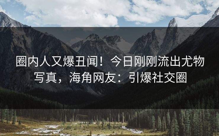 圈内人又爆丑闻！今日刚刚流出尤物写真，海角网友：引爆社交圈