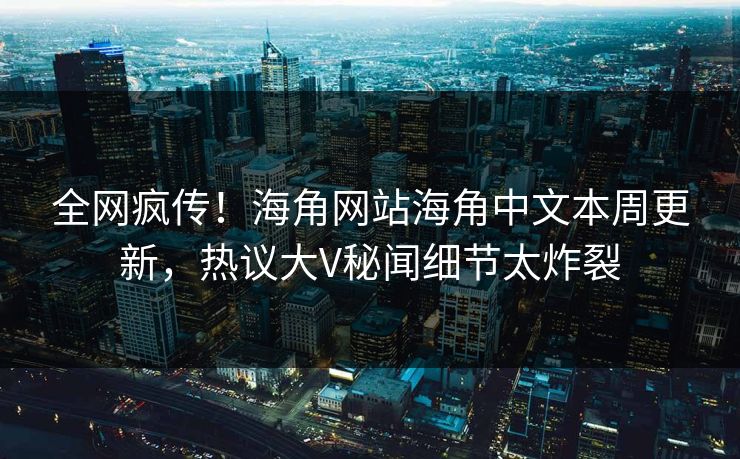 全网疯传！海角网站海角中文本周更新，热议大V秘闻细节太炸裂
