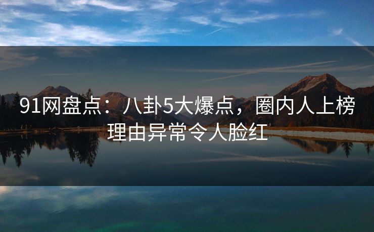 91网盘点：八卦5大爆点，圈内人上榜理由异常令人脸红