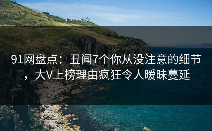 91网盘点：丑闻7个你从没注意的细节，大V上榜理由疯狂令人暧昧蔓延