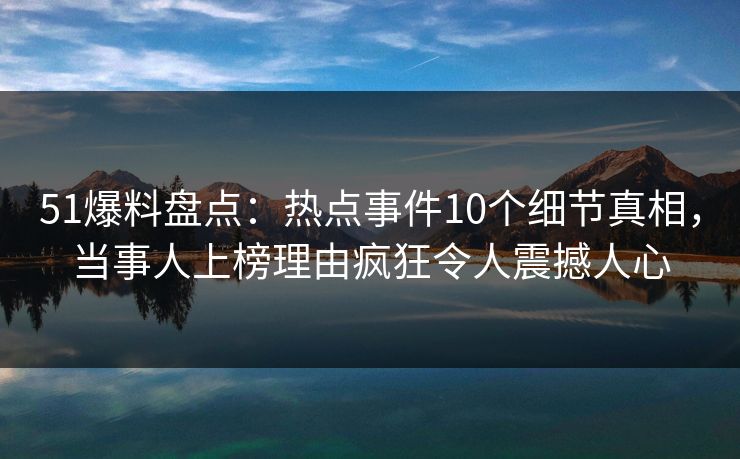 51爆料盘点：热点事件10个细节真相，当事人上榜理由疯狂令人震撼人心