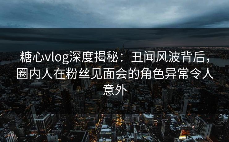 糖心vlog深度揭秘:丑闻风波背后,圈内人在粉丝见面会的角色异常令人意外