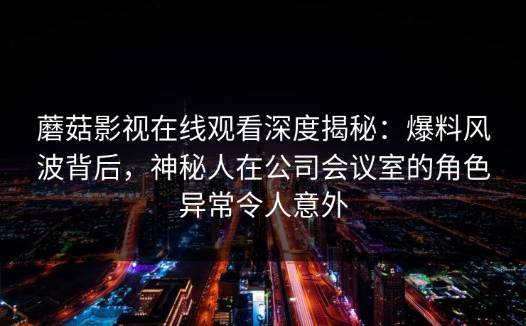 蘑菇影视在线观看深度揭秘:爆料风波背后,神秘人在公司会议室的角色异常令人意外