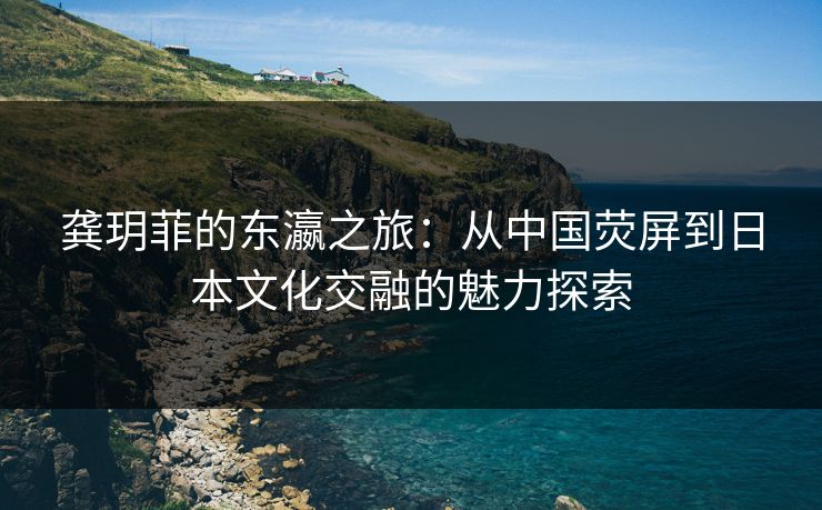 龚玥菲的东瀛之旅:从中国荧屏到日本文化交融的魅力探索