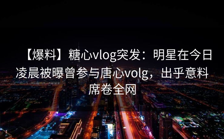 【爆料】糖心vlog突发:明星在今日凌晨被曝曾参与唐心volg,出乎意料席卷全网