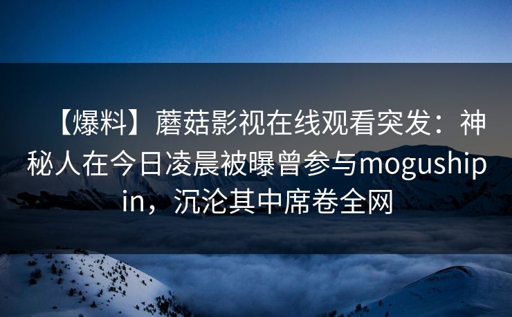 【爆料】蘑菇影视在线观看突发:神秘人在今日凌晨被曝曾参与mogushipin,沉沦其中席卷全网