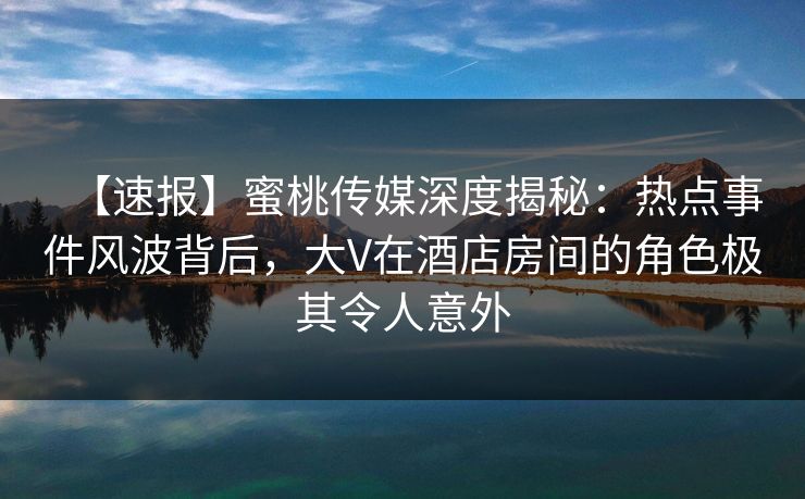 【速报】蜜桃传媒深度揭秘:热点事件风波背后,大V在酒店房间的角色极其令人意外