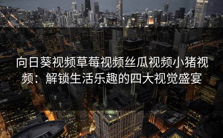 向日葵视频草莓视频丝瓜视频小猪视频:解锁生活乐趣的四大视觉盛宴
