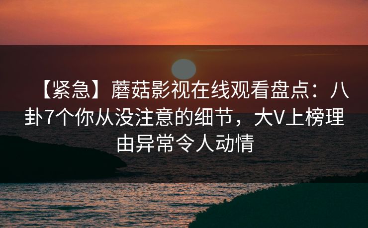 【紧急】蘑菇影视在线观看盘点:八卦7个你从没注意的细节,大V上榜理由异常令人动情