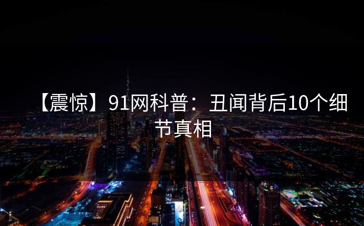 【震惊】91网科普:丑闻背后10个细节真相