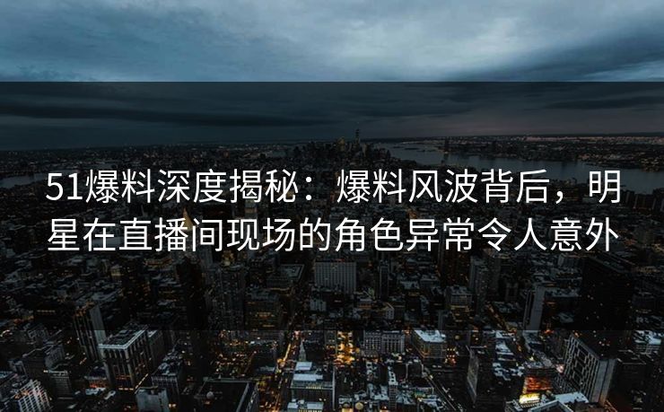 51爆料深度揭秘:爆料风波背后,明星在直播间现场的角色异常令人意外