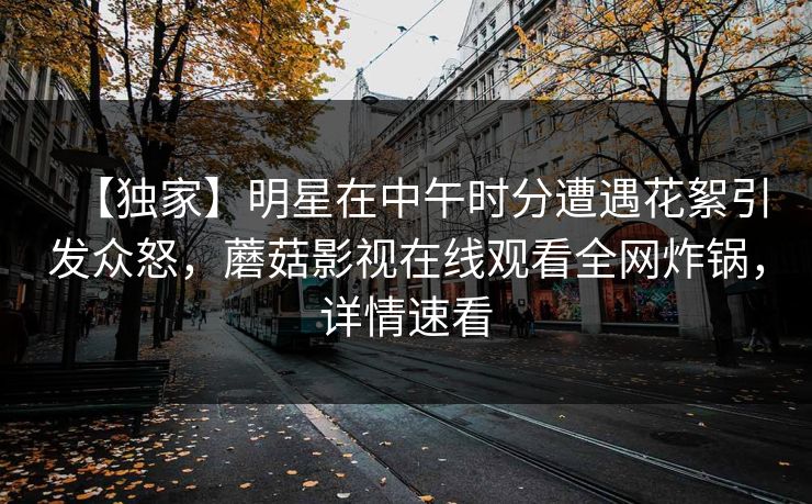 【独家】明星在中午时分遭遇花絮引发众怒,蘑菇影视在线观看全网炸锅,详情速看