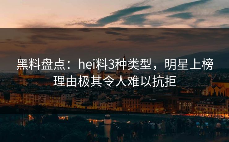 黑料盘点:hei料3种类型,明星上榜理由极其令人难以抗拒