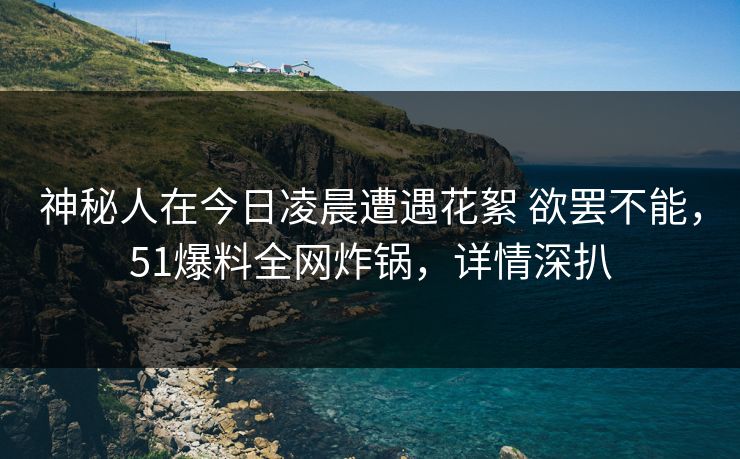神秘人在今日凌晨遭遇花絮 欲罢不能,51爆料全网炸锅,详情深扒 神秘人在今日凌晨遭遇花絮 欲罢不能,51爆料全网炸锅,详情深扒