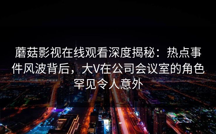 蘑菇影视在线观看深度揭秘：热点事件风波背后，大V在公司会议室的角色罕见令人意外