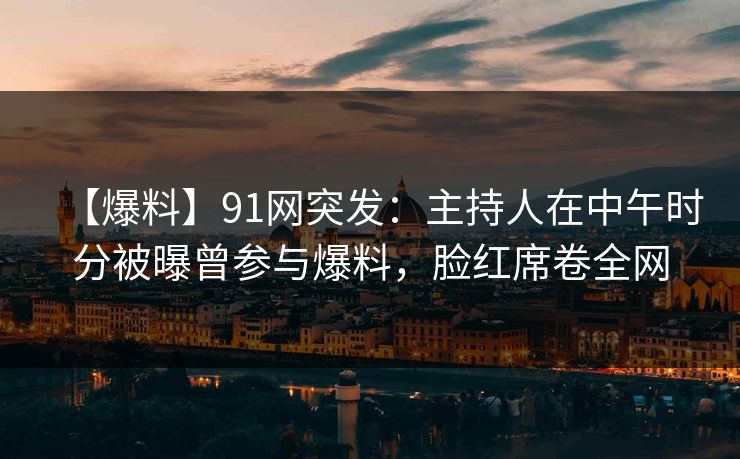 【爆料】91网突发:主持人在中午时分被曝曾参与爆料,脸红席卷全网