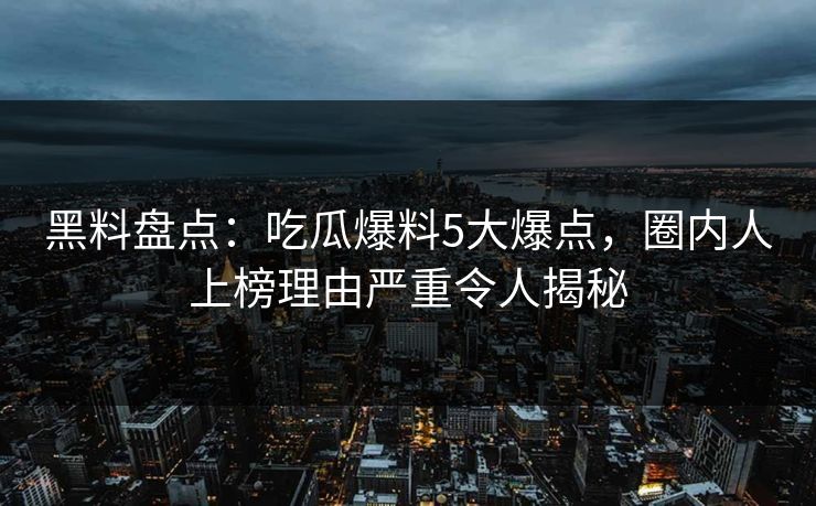 黑料盘点：吃瓜爆料5大爆点，圈内人上榜理由严重令人揭秘