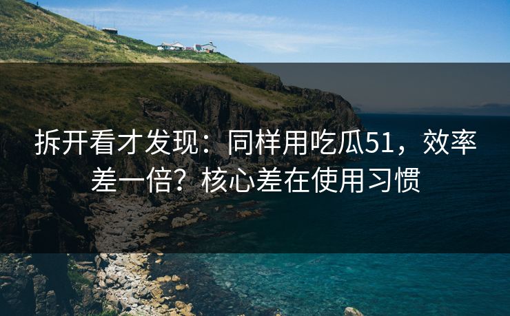 拆开看才发现：同样用吃瓜51，效率差一倍？核心差在使用习惯