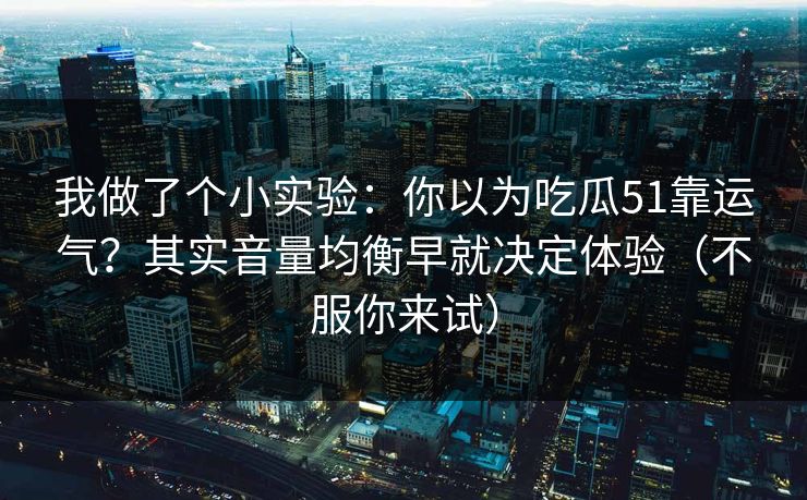 我做了个小实验：你以为吃瓜51靠运气？其实音量均衡早就决定体验（不服你来试）