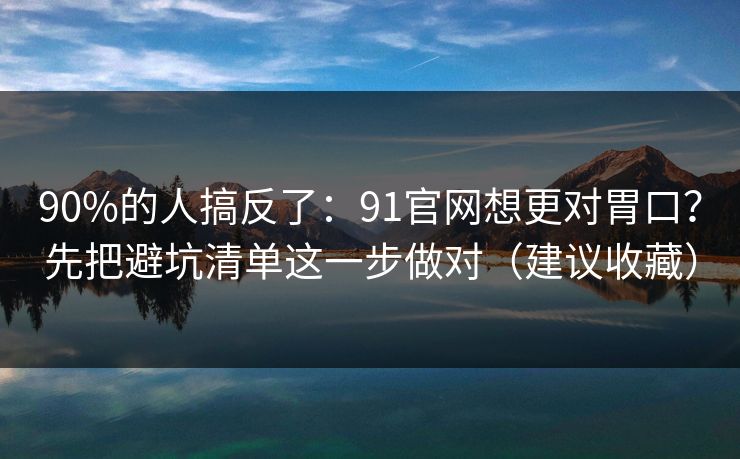 90%的人搞反了：91官网想更对胃口？先把避坑清单这一步做对（建议收藏）