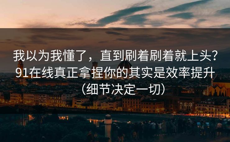 我以为我懂了，直到刷着刷着就上头？91在线真正拿捏你的其实是效率提升（细节决定一切）