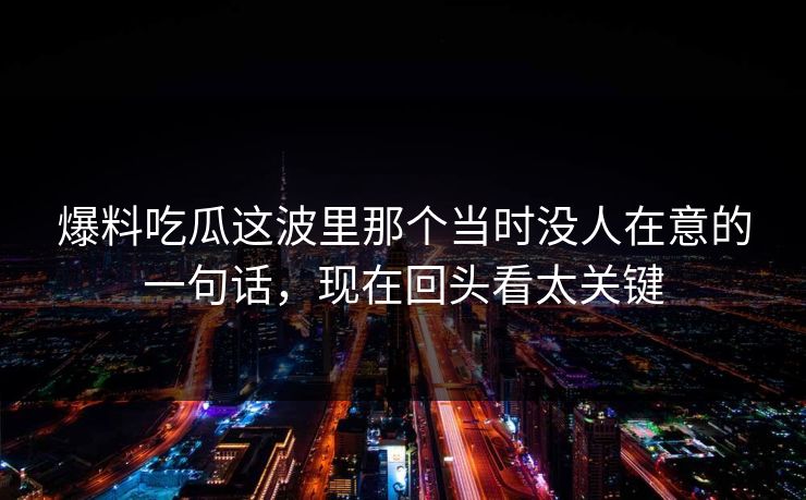 爆料吃瓜这波里那个当时没人在意的一句话，现在回头看太关键