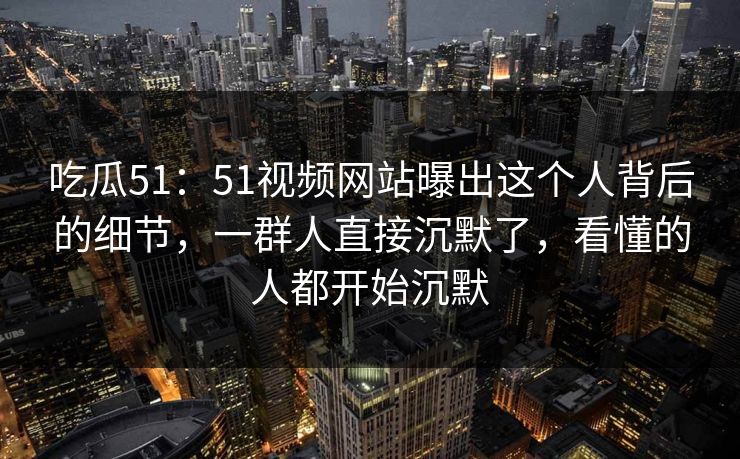 吃瓜51：51视频网站曝出这个人背后的细节，一群人直接沉默了，看懂的人都开始沉默